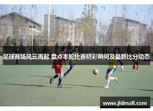 足球赛场风云再起 盘点本轮比赛精彩瞬间及最新比分动态