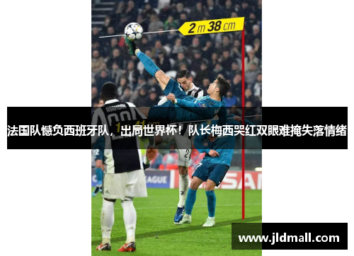 法国队憾负西班牙队，出局世界杯！队长梅西哭红双眼难掩失落情绪