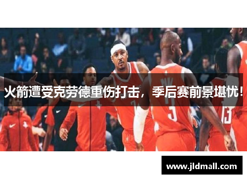 火箭遭受克劳德重伤打击，季后赛前景堪忧！