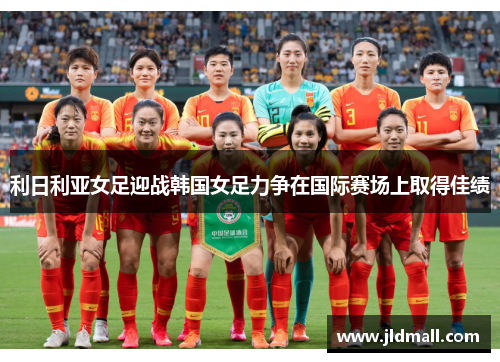 利日利亚女足迎战韩国女足力争在国际赛场上取得佳绩