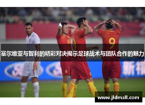 塞尔维亚与智利的精彩对决揭示足球战术与团队合作的魅力